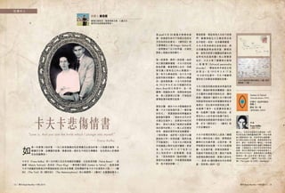 閱刊 Read Monthly • FEB 2015 1312 閱刊 Read Monthly • FEB 2015
如
果一本愛情小說好看，一位小說家親撰的私密情書定必更加好看。小說講求劇情、文
學講求文筆、自傳講求敍事，情書卻是一個完全不同的文學體系，旨在把內心的情感
完全表露釋放。
卡夫卡（Franz Kafka）的一生中與三位女性有親密的關係，分別是菲利斯（Felice Bauer）、密
倫娜（Mania Tschissik）及朵拉（Flora Klug）。筆者要介紹的《Letters to Felice》，就是收錄
卡夫卡結識菲利斯後五年間寫給她的 200 多封情書；同時環繞作者卡夫卡在寫兩本小說 ──《審
判》（The Trial）和《變形記》（The Metamorphosis）的心路歷程。《審判》主要講故事主人
翁 Josef K 於 30 歲當天無理地被
捕，他被處死前仍不知道法官的名
字及他所犯的罪名。《變形記》則
主要環繞主人翁 Gregor Samsa 在
一夜間變成了巨大的甲蟲，之後他
與家人相處出現的變化。
每一段愛情，總有一段故事。由於
和父親的關係複雜，卡夫卡的性格
較為悲觀，雖喜愛與人社交，但總
害怕讓人發現自己內心真實的一
面。有文化學者認為，在卡夫卡寫
給菲利斯的情書中，他把內心隱藏
的一面表露無遺。卡夫卡和菲利斯
在 1912 年 8 月 30 日相識於好友
Marx Brod 的 父 母 家 中， 並 一 見
鍾情。相識後五周，他開始寫信給
她，兩人更曾兩次訂婚，可惜這段
愛情故事未能開花結果。
愛到分離，緣於卡夫卡對婚姻的恐
懼。卡夫卡認為寫作是「一種祈禱
的形式」，需要透過長時間獨處來
啟發創作靈感，「我的生活方式完
全建立在寫作上，如果其中有任何
變化，那也只是為了能更好地適應
我的寫作狀態」。一般人必定感到
奇怪，婚姻和寫作本來並無關係。
「保持單身，或許有一天我可以擺
脫我的工作。若是結婚，我將永遠
不可能寫作」，可見卡夫卡對於寫
作和婚姻之間存在排斥關係。更甚
者， 在 1914 年 11 月 下 旬 至 12
月上旬的其中一封情書裡，他直
言：「因為我對你（指菲利斯）的
愛是內在真實的，只有當想起婚姻
時，我才感到恐懼。」
看到這裡，相信身為凡夫俗子的我
們，會覺得這位大文豪的想法有
些矛盾吧。是的，在多篇情書裡，
卡夫卡很多時候在自說自話，想
法和觀點經常自相矛盾，歸根究
柢，這和兒時受父親壓迫而產生的
自卑和內疚感有關。有心理學家
估計，卡夫卡患了類精神分裂型
人 格 違 常（Schizoid personality
disorder），導致他有矛盾及古怪
的 想 法。 在 1910 年 5 月 17 及
18 日的日記當中，卡夫卡稱會想
像到自己的聲音就像貓的哀嚎。
卡夫卡對菲利斯的愛是非常激烈澎
湃的，真誠的愛是毋庸置疑。這位
大文豪終生過著矛盾的生活，猶如
跌進一個漩渦。雖然卡夫卡曾向菲
利斯說明他強烈地希望擺脫那些矛
盾想法，但在寫作和菲利斯之間，
他選擇了寫作。在孤獨和結婚之
間，他選擇了孤獨。縱然如此，思
想及內心上的矛盾令他痛不欲生，
亦激發起他透過寫作表達自己的思
想，亦令《變形記》、《審判》等
大作流傳後世。
卡夫卡的情況和現代人認為「婚姻
約束人類的自由」相似，愛情這段
關係往往充滿矛盾；正因矛盾，我
們需要思考和抉擇。卡夫卡的愛情
觀一生充滿矛盾，即使找到真愛，
但最終不能修成正果。當他不能夠
為愛情抉擇的時候，答案已經存在
── 就是 40 歲時獨自在布拉格病
逝，沒有情人相伴。
性情中人
說書人 戴雲露
鍾情亞當斯密，著重情感互通，心靈交流，
夢想成為道德倫理學家。
卡夫卡悲傷情書
“Love is, that you are the knife which I plunge into myself.”
── Franz Kafka
猶太人，出生於布拉格的中產家庭。1901
年於布拉格大學修讀德國文學、1904 年開
始以德語發表小說，深受表現主義影響。
他日間在保險公司任職，晚間時間則用來
寫作，曾在一夜間完成《審判》。他所撰
寫的小說著重諷刺時弊及揭露人際關係的
疏離，小說裡的主人翁亦多有奇異恐怖的
經歷。現代文學評論家大致認為故事主人
翁代表卡夫卡自己，著重表達內心較複雜
陰暗的一面。作品包括《變形記》（The
Metamorphosis）、《審判》（The Trial）、《城
堡》（The Castle）及《沉思》（Meditation）。
作者
Franz Kafka
（1883-1924）
《Letters to Felice》
（Schocken Books /1973）
中譯本：《給菲利斯的
情書 》
譯者：耿一偉
（麥田出版社 /2003）
卡夫卡寫給菲利斯的情信（上圖）與手
稿真跡（下圖）。
閱刊 Read Monthly • FEB 2015 1312 閱刊 Read Monthly • FEB 2015
 