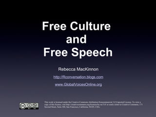 Free Culture  and  Free Speech Rebecca MacKinnon http://Rconversation.blogs.com www.GlobalVoicesOnline.org This work is licensed under the Creative Commons Attribution-Noncommercial 3.0 Unported License. To view a copy of this license, visit http://creativecommons.org/licenses/by-nc/3.0/ or send a letter to Creative Commons, 171 Second Street, Suite 300, San Francisco, California, 94105, USA. 