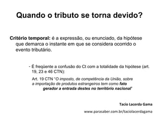 Quando o tributo se torna devido?

Critério temporal: é a expressão, ou enunciado, da hipótese
  que demarca o instante em que se considera ocorrido o
  evento tributário.


        - É freqüente a confusão do Ct com a totalidade da hipótese (art.
          19, 23 e 46 CTN):
         Art. 19 CTN “O imposto, de competência da União, sobre
         a importação de produtos estrangeiros tem como fato
                gerador a entrada destes no território nacional”


                                                        Tacio Lacerda Gama
                                     www.parasaber.com.br/taciolacerdagama
 