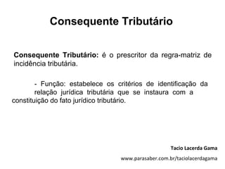 Consequente Tributário

Consequente Tributário: é o prescritor da regra-matriz de
incidência tributária.

        - Função: estabelece os critérios de identificação da
        relação jurídica tributária que se instaura com a
constituição do fato jurídico tributário.




                                                    Tacio Lacerda Gama
                                 www.parasaber.com.br/taciolacerdagama
 