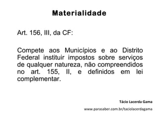 Materialidade

Art. 156, III, da CF:

Compete aos Municípios e ao Distrito
Federal instituir impostos sobre serviços
de qualquer natureza, não compreendidos
no art. 155, II, e definidos em lei
complementar.


                                           Tácio Lacerda Gama
                        www.parasaber.com.br/taciolacerdagama
 