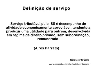 Definição de serviço


   Serviço tributável pelo ISS é desempenho de
atividade economicamente apreciável, tendente a
produzir uma utilidade para outrem, desenvolvida
em regime de direito privado, sem subordinação,
                   remunerada

               (Aires Barreto)


                                           Tácio Lacerda Gama
                        www.parasaber.com.br/taciolacerdagama
 