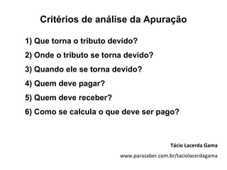 Critérios de análise da Apuração

1) Que torna o tributo devido?
2) Onde o tributo se torna devido?
3) Quando ele se torna devido?
4) Quem deve pagar?
5) Quem deve receber?
6) Como se calcula o que deve ser pago?



                                            Tácio Lacerda Gama
                         www.parasaber.com.br/taciolacerdagama
 