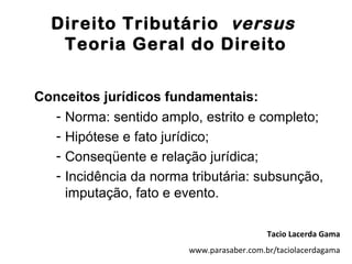 Direito Tributário versus
   Teoria Geral do Direito


Conceitos jurídicos fundamentais:
  - Norma: sentido amplo, estrito e completo;
  - Hipótese e fato jurídico;
  - Conseqüente e relação jurídica;
  - Incidência da norma tributária: subsunção,
    imputação, fato e evento.

                                           Tacio Lacerda Gama
                        www.parasaber.com.br/taciolacerdagama
 