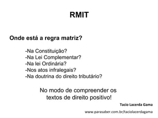 RMIT

Onde está a regra matriz?

     -Na Constituição?
     -Na Lei Complementar?
     -Na lei Ordinária?
     -Nos atos infralegais?
     -Na doutrina do direito tributário?

           No modo de compreender os
             textos de direito positivo!
                                                   Tacio Lacerda Gama
                                www.parasaber.com.br/taciolacerdagama
 
