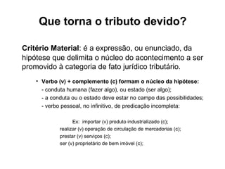 Que torna o tributo devido?

Critério Material: é a expressão, ou enunciado, da
hipótese que delimita o núcleo do acontecimento a ser
promovido à categoria de fato jurídico tributário.
    • Verbo (v) + complemento (c) formam o núcleo da hipótese:
      - conduta humana (fazer algo), ou estado (ser algo);
      - a conduta ou o estado deve estar no campo das possibilidades;
      - verbo pessoal, no infinitivo, de predicação incompleta:

                   Ex: importar (v) produto industrializado (c);
             realizar (v) operação de circulação de mercadorias (c);
             prestar (v) serviços (c);
             ser (v) proprietário de bem imóvel (c);
 