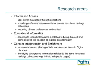 Research areas
•  Information Access
   –  user-driven navigation through collections
   –  knowledge of users’ requirements for access to cultural heritage
      collections
   –  modeling of user preferences and context
•  Educational Informatics
   –  adapting to individual learners in relation to being directed and
      being allowed the freedom to explore autonomously
•  Content Interpretation and Enrichment
   –  representation and sharing of information about items in Digital
      Libraries
   –  identifying background information related to the items in cultural
      heritage collections (e.g. links to Wikipedia pages)
 