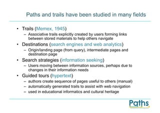 Paths and trails have been studied in many fields

•  Trails (Memex, 1945)
   –  Associative trails explicitly created by users forming links
      between stored materials to help others navigate
•  Destinations (search engines and web analytics)
   –  Origin/landing page (from query), intermediate pages and
      destination page
•  Search strategies (information seeking)
   –  Users moving between information sources, perhaps due to
      changes in their information needs
•  Guided tours (hypertext)
   –  authors create sequence of pages useful to others (manual)
   –  automatically generated trails to assist with web navigation
   –  used in educational informatics and cultural heritage
 