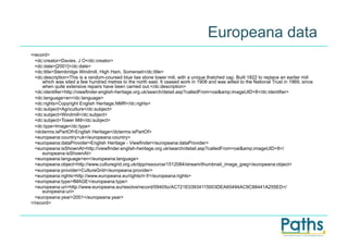 Europeana data
<record>
  <dc:creator>Davies, J O</dc:creator>
  <dc:date>[2001]</dc:date>
  <dc:title>Stembridge Windmill, High Ham, Somerset</dc:title>
  <dc:description>This is a random-coursed blue lias stone tower mill, with a unique thatched cap. Built 1822 to replace an earlier mill
     which was sited a few hundred metres to the north east. It ceased work in 1908 and was willed to the National Trust in 1969, since
     when quite extensive repairs have been carried out.</dc:description>
  <dc:identifier>http://viewfinder.english-heritage.org.uk/search/detail.asp?calledFrom=oai&amp;imageUID=8</dc:identifier>
  <dc:language>en</dc:language>
  <dc:rights>Copyright English Heritage.NMR</dc:rights>
  <dc:subject>Agriculture</dc:subject>
  <dc:subject>Windmill</dc:subject>
  <dc:subject>Tower Mill</dc:subject>
  <dc:type>Image</dc:type>
  <dcterms:isPartOf>English Heritage</dcterms:isPartOf>
  <europeana:country>uk</europeana:country>
  <europeana:dataProvider>English Heritage - Viewfinder</europeana:dataProvider>
  <europeana:isShownAt>http://viewfinder.english-heritage.org.uk/search/detail.asp?calledFrom=oai&amp;imageUID=8</
     europeana:isShownAt>
  <europeana:language>en</europeana:language>
  <europeana:object>http://www.culturegrid.org.uk/dpp/resource/1512084/stream/thumbnail_image_jpeg</europeana:object>
  <europeana:provider>CultureGrid</europeana:provider>
  <europeana:rights>http://www.europeana.eu/rights/rr-f/</europeana:rights>
  <europeana:type>IMAGE</europeana:type>
  <europeana:uri>http://www.europeana.eu/resolve/record/09405o/AC721E03934115003DEA60494AC9C88441A255ED</
     europeana:uri>
  <europeana:year>2001</europeana:year>
</record>
 