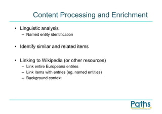 Content Processing and Enrichment
•  Linguistic analysis
   –  Named entity identification


•  Identify similar and related items

•  Linking to Wikipedia (or other resources)
   –  Link entire Europeana entries
   –  Link items with entries (eg. named entities)
   –  Background context
 