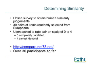Determining Similarity

•  Online survey to obtain human similarity
   judgements
•  30 pairs of items randomly selected from
   Europeana
•  Users asked to rate pair on scale of 0 to 4
   –  0 completely unrelated
   –  4 almost identical


•  http://compare.net78.net/
•  Over 30 participants so far
 