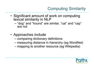 Computing Similarity
•  Significant amount of work on computing
   lexical similarity in NLP
  –  “dog” and “hound” are similar, “cat” and “cap”
     are not

•  Approaches include
  –  comparing dictionary definitions
  –  measuring distance in hierarchy (eg WordNet)
  –  mapping to another resource (eg Wikipedia)
 