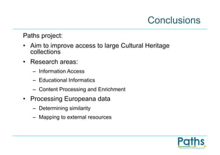 Conclusions
Paths project:
•  Aim to improve access to large Cultural Heritage
   collections
•  Research areas:
   –  Information Access
   –  Educational Informatics
   –  Content Processing and Enrichment
•  Processing Europeana data
   –  Determining similarity
   –  Mapping to external resources
 