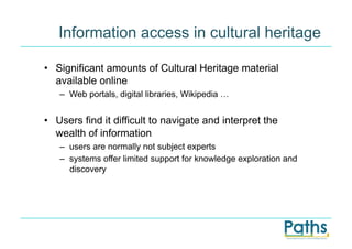 Information access in cultural heritage

•  Significant amounts of Cultural Heritage material
   available online
   –  Web portals, digital libraries, Wikipedia …


•  Users find it difficult to navigate and interpret the
   wealth of information
   –  users are normally not subject experts
   –  systems offer limited support for knowledge exploration and
      discovery
 
