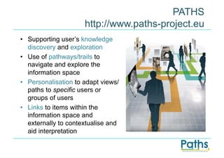 PATHS
                      http://www.paths-project.eu
•  Supporting user’s knowledge
   discovery and exploration
•  Use of pathways/trails to
   navigate and explore the
   information space
•  Personalisation to adapt views/
   paths to specific users or
   groups of users
•  Links to items within the
   information space and
   externally to contextualise and
   aid interpretation
 