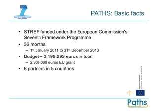 PATHS: Basic facts

•  STREP funded under the European Commission's
   Seventh Framework Programme
•  36 months
   –  1st January 2011 to 31st December 2013
•  Budget – 3,199,299 euros in total
   –  2,300,000 euros EU grant
•  6 partners in 5 countries
 