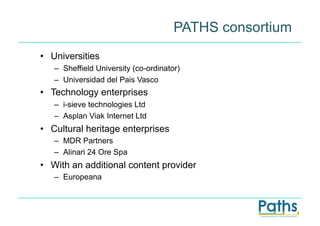 PATHS consortium
•  Universities
   –  Sheffield University (co-ordinator)
   –  Universidad del Pais Vasco
•  Technology enterprises
   –  i-sieve technologies Ltd
   –  Asplan Viak Internet Ltd
•  Cultural heritage enterprises
   –  MDR Partners
   –  Alinari 24 Ore Spa
•  With an additional content provider
   –  Europeana
 