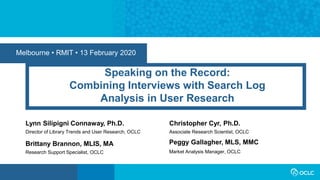 Melbourne • RMIT • 13 February 2020
Speaking on the Record:
Combining Interviews with Search Log
Analysis in User Research
Lynn Silipigni Connaway, Ph.D.
Director of Library Trends and User Research, OCLC
Market Analysis Manager, OCLC
Peggy Gallagher, MLS, MMCBrittany Brannon, MLIS, MA
Research Support Specialist, OCLC
Christopher Cyr, Ph.D.
Associate Research Scientist, OCLC
 