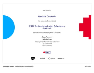 Certificate ID Number: aee44ac0aab1483793f4343b6c6ff82d April 29, 2019
RMIT UNIVERSITY
Marissa Cookson
has successfully completed
CRM Professional with Salesforce
(DMK203)
a short course oﬀered by RMIT University.
Belinda Tynan
Deputy Vice-Chancellor Education and
Vice-President
RMIT University
 