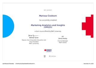 CertificateIDNumber: 375ef5a2fce04eb5bb69f2e5bfac617c November16,2018
RMITUNIVERSITY
Marissa Cookson
has successfully completed
Marketing Analytics and Insights
(DMK201)
a short course oﬀered by RMIT University.
Belinda Tynan
DeputyVice‑ChancellorEducationand
Vice‑President
RMITUniversity
Jenna Hanley
CourseManager
RMITOnline
 