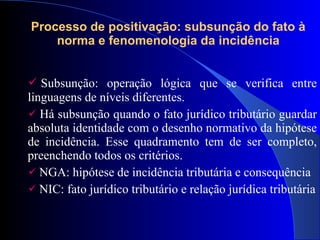 Subsunção: operação lógica que se verifica entre linguagens de níveis diferentes. Há subsunção quando o fato jurídico tributário guardar absoluta identidade com o desenho normativo da hipótese de incidência. Esse quadramento tem de ser completo, preenchendo todos os critérios. NGA: hipótese de incidência tributária e consequência NIC: fato jurídico tributário e relação jurídica tributária Processo de positivação: subsunção do fato à norma e fenomenologia da incidência 