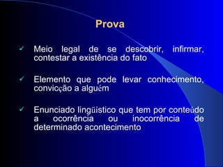 Prova  Meio legal de se descobrir, infirmar, contestar a existência do fato Elemento que pode levar conhecimento, convic ç ão a algu é m  Enunciado ling üí stico que tem por conte ú do a ocorrência ou inocorrência de determinado acontecimento 