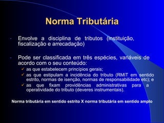 Norma Tributária Envolve a disciplina de tributos (instituição,  fiscalização e arrecadação)  Pode ser classificada em três espécies, variáveis de  acordo com o seu conteúdo: as que estabelecem princípios gerais; as que estipulam a incidência do tributo (RMIT em sentido estrito, normas de isenção, normas de responsabilidade etc); e as que fixam providências administrativas para a  operatividade do tributo (deveres instrumentais). Norma tributária em sentido estrito X norma tributária em sentido amplo 