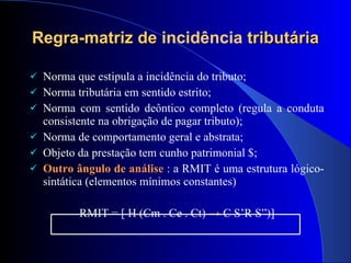 Regra-matriz de  incidência  tributária Norma que estipula a incidência do tributo;  Norma tributária em sentido estrito; Norma com sentido deôntico completo (regula a conduta consistente na obrigação de pagar tributo); Norma de comportamento geral e abstrata; Objeto da prestação tem cunho patrimonial $; Outro ângulo de análise  : a RMIT é uma estrutura lógico-sintática (elementos mínimos constantes) RMIT = [ H (Cm . Ce . Ct)  ->  C S’R S”)] 