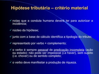 Hipótese tributária – critério material notas que a conduta humana deverá ter para autorizar a incidência; núcleo da hipótese; junto com a base de cálculo identifica a tipologia do tributo; representado por verbo + complemento; o verbo é sempre  pessoa l de  predicação incompleta  (ação ou estado): não pode ser impessoal ( i.e  haver), sem sujeito ( i.e.  chover) ou de sentido completo; o verbo deve manifestar a produção de riqueza. 