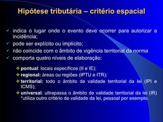 Hipótese tributária – critério espacial indica o lugar onde o evento deve ocorrer para autorizar a incidência; pode ser explícito ou implícito;  não coincide com o âmbito de vigência territorial da norma comporta  quatro níveis de elaboração: pontual : locais específicos (II e IE); regional:  áreas ou regiões (IPTU e ITR) ;  territorial:  todo o âmbito de validade territorial da lei (IPI e ICMS); universal : ultrapassa o  âmbito de validade territorial da lei (IR) *utiliza outro critério de validade da lei, pessoal por exemplo.   