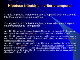 Hipótese tributária – critério temporal indica o   preciso instante em que se reputará ocorrido o evento tributário, dando ensejo à incidência. o legislador, em muitas situações, equivocadamente equipara o critério temporal ao “fato gerador”.  Art. 19  - O imposto, de compet ência da União, sobre a importação de produtos estrangeiros tem como  fato gerador  a  entrada destes no território nacional Art. 23.  O imposto, de competência da União, sobre a exportação, para o estrangeiro, de produtos nacionais ou nacionalizados tem como  fato gerador  a  saída destes do território nacional . Art. 46.  O imposto, de competência da União, sobre produtos industrializados tem como  fato gerador : I - o seu  desembaraço aduaneiro , quando de procedência estrangeira; II - a sua  saída dos estabelecimentos  a que se refere o parágrafo único do artigo 51; III - a sua  arrematação , quando apreendido ou abandonado e levado a leilão 