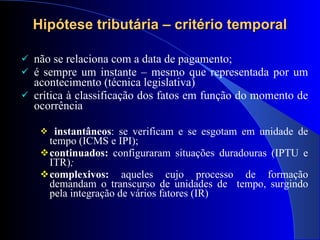 Hipótese tributária – critério temporal não se relaciona com a data de pagamento; é sempre um instante – mesmo que representada por um acontecimento (técnica legislativa) crítica à classificação dos fatos em  função do momento de ocorrência  instantâneos : se verificam e se esgotam em unidade de tempo (ICMS e IPI); continuados:  configuraram situações duradouras (IPTU e ITR) ;  complexivos:  aqueles cujo processo de formação demandam o transcurso de unidades de  tempo, surgindo pela integração de vários fatores (IR)  