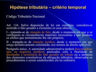 Hipótese tributária – critério temporal Código Tributário Nacional  Art. 116. Salvo disposição de lei em contrário, considera-se ocorrido o fato gerador e existentes os seus efeitos: I - tratando-se de  situação de fato , desde o momento em que o se verifiquem as circunstâncias materiais necessárias a que produza os efeitos que normalmente lhe são próprios; II - tratando-se de  situação jurídica , desde o momento em que esteja definitivamente constituída, nos termos de direito aplicável. Parágrafo único. A autoridade administrativa poderá  desconsiderar atos ou negócios jurídicos  praticados com a finalidade de  dissimular a ocorrência do fato gerador do tributo  ou a natureza dos elementos constitutivos da obrigação tributária, observados os procedimentos a serem estabelecidos em lei ordinária 