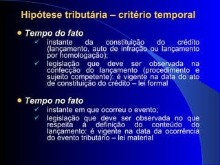 Tempo do fato instante da constituição do crédito (lançamento, auto de infração ou lançamento por homologação); legislação que deve ser observada na confecção do lançamento (procedimento e sujeito competente): é vigente na data do ato de constituição do crédito – lei formal Tempo no fato   instante em que ocorreu o evento; legislação que deve ser observada no que respeita à definição do conteúdo do lançamento: é vigente na data da ocorrência do evento tributário – lei material  Hipótese tributária – critério temporal 