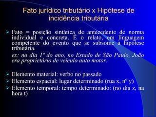 Fato jurí dico tributário x Hipótese de incidência tributária Fato = posiç ão sintática de antecedente de norma individual e concreta. É  o relato, em linguagem competente do evento que se subsome à  hipótese tributária.   ex: no dia 1º do ano, no Estado de São Paulo, João era proprietário de veículo auto motor.  Elemento material: verbo no passado Elemento espacial: lugar determinado (rua x, n º y) Elemento temporal: tempo determinado: (no dia z, na hora t) 