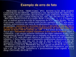 PROCESSO CIVIL. TRIBUTÁRIO. IPTU. RETIFICAÇÃO DOS DADOS CADASTRAIS DO IMÓVEL. DIFERENÇA DA METRAGEM DO IMÓVEL CONSTANTE DO CADASTRO. REVISÃO DO  LANÇAMENTO . POSSIBILIDADE.  ERRO DE FATO . CARACTERIZAÇÃO. ART.  149 , INCISO VIII, DO CTN. RECURSO REPETITIVO JULGADO. RESP 1130545/RJ. 1. (...) 2 . O Tribunal a quo, ao analisar acerca da revisão do  lançamento  do IPTU, assim decidiu: "No caso em exame, verifica-se que embora tenha havido a quitação do IPTU pela autora/apelante, posteriormente, por meio  de  recadastramento e revisão efetivados pela municipalidade,  constatou-se o acréscimo  de  área e a alteração do uso dos imóveis referidos nos autos, o que gerou a complementação da cobrança, com fundamento no inciso VIII do referido art.  149 ".  3 . Pela leitura do trecho acima, verifica-se que o  lançamento  original reportou-se à área menor do imóvel  objeto da tributação, o que ensejou posterior retificação dos dados cadastrais (e não o recadastramento do imóvel), hipótese que se enquadra no disposto no artigo  149 , inciso VIII, do CTN, razão pela qual conclui-se pela higidez da revisão do  lançamento  tributário.  4.  Dessa forma, como o  lançamento  complementar decorreu  de  um verdadeiro  erro de fato,  qual seja,  erro  na área do imóvel, possível a revisão do  lançamento  tributário (artigo  149 , inciso VIII, do CTN) . 5 . No REsp  1130545 /RJ, Rel. Ministro LUIZ FUX, PRIMEIRA SEÇÃO, julgado em  09.08.10 , DJ  22.02.11 , submetido ao Colegiado pelo  regime da  Lei dos Recursos Repetitivos, que introduziu o art.  543  do CPC, reafirmou-se o posicionamento acima exposto . 6. (...) (Resp 1241514-RJ, DJ 03.08.11) Exemplo de erro de fato 