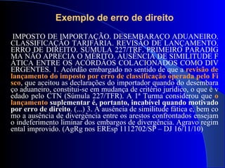 IMPOSTO  DE  IMPORTAÇÃO. DESEMBARAÇO ADUANEIRO. CLASSIFICAÇÃO TARIFÁRIA. REVISÃO  DE LANÇAMENTO .  ERRO DE DIREITO . SÚMULA 227/TRF.   PRIMEIRO PARADIGMA NÃO APRECIA O MÉRITO. AUSÊNCIA  DE  SIMILITUDE FÁTICA ENTRE OS ACÓRDÃOS COLACIONADOS COMO DIVERGENTES.  1 . Acórdão embargado no sentido  de  que a  revisão  de lançamento  do imposto por  erro de  classificação operada pelo Fisco , que aceitou as declarações do importador quando do desembaraço aduaneiro, constitui-se em mudança  de  critério jurídico, o que é vedado pelo CTN (Súmula 227/TFR). A  1ª  Turma considerou que  o  lançamento   suplementar é, portanto, incabível quando motivado por  erro de direito .  (...) 3 . A ausência  de  similitude fática e, bem como a ausência  de  divergência entre os arestos confrontados ensejam o indeferimento liminar dos   embargos  de  divergência. Agravo regimental improvido.  ( AgRg nos EREsp 1112702/SP  –  DJ   16/11/10 )   Exemplo de erro de direito 