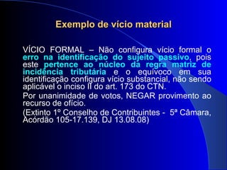 Exemplo de vício material VÍCIO FORMAL – Não configura vício formal o  erro na identificação do sujeito passivo , pois este  pertence ao núcleo da regra matriz de incidência tributária  e o equívoco em sua identificação configura vício substancial, não sendo aplicável o inciso II do art. 173 do CTN. Por unanimidade de votos, NEGAR provimento ao recurso de ofício. (Extinto 1º Conselho de Contribuintes -  5ª Câmara, Acórdão 105-17.139, DJ 13.08.08)  