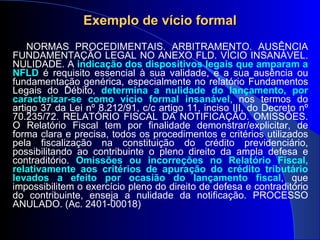 Exemplo de vício formal NORMAS PROCEDIMENTAIS. ARBITRAMENTO. AUSÊNCIA FUNDAMENTAÇÃO LEGAL NO ANEXO FLD. VÍCIO INSANÁVEL. NULIDADE. A  indicação dos dispositivos legais que amparam a NFLD  é requisito essencial à sua validade, e a sua ausência ou fundamentação genérica, especialmente no relatório Fundamentos Legais do Débito,  determina a nulidade do lançamento, por caracterizar-se como vício formal insanável , nos termos do artigo 37 da Lei nº 8.212/91, c/c artigo 11, inciso III, do Decreto nº 70.235/72. RELATÓRIO FISCAL DA NOTIFICAÇÃO. OMISSÕES. O Relatório Fiscal tem por finalidade demonstrar/explicitar, de forma clara e precisa, todos os procedimentos e critérios utilizados pela fiscalização na constituição do crédito previdenciário, possibilitando ao contribuinte o pleno direito da ampla defesa e contraditório.  Omissões ou incorreções no Relatório Fiscal, relativamente aos critérios de apuração do crédito tributário levados a efeito por ocasião do lançamento fiscal , que impossibilitem o exercício pleno do direito de defesa e contraditório do contribuinte, enseja a nulidade da notificação. PROCESSO ANULADO. (Ac. 2401-00018) 