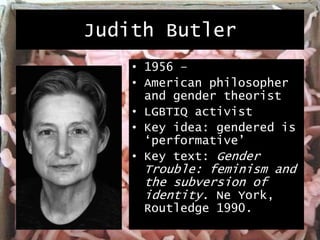 Judith Butler
• 1956 –
• American philosopher
and gender theorist
• LGBTIQ activist
• Key idea: gendered is
‘performative’
• Key text: Gender
Trouble: feminism and
the subversion of
identity. Ne York,
Routledge 1990.
 