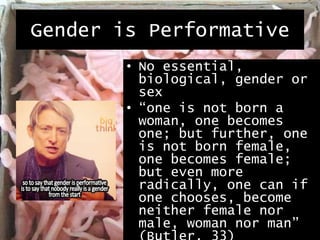 Gender is Performative
• No essential,
biological, gender or
sex
• “one is not born a
woman, one becomes
one; but further, one
is not born female,
one becomes female;
but even more
radically, one can if
one chooses, become
neither female nor
male, woman nor man”
 