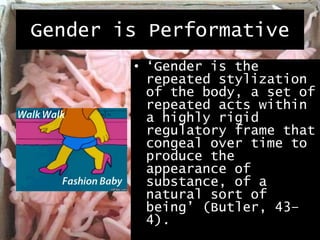 Gender is Performative
• ‘Gender is the
repeated stylization
of the body, a set of
repeated acts within
a highly rigid
regulatory frame that
congeal over time to
produce the
appearance of
substance, of a
natural sort of
being’ (Butler, 43–
4).
 