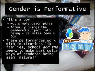 Gender is Performative
• 'It’s a boy!’
– Not simply descriptive
– Actually brings the
gendered subject into
being – ie makes them a
boy
• These performances work
with institutions like
families, school and the
media to make particular
ways of gendered being
seem ‘natural’
 