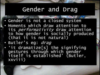 Gender and Drag
• Gender is not a closed system
• Moments which draw attention to
its performativity draw attention
to how gender is socially produced
(that it is not natural)
• Butler’s eg: drag
• ‘it dramatize[s] the signifying
gestures through which gender
itself is established’ (Butler,
xxviii)
 