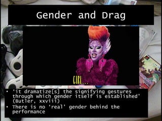 Gender and Drag
• ‘it dramatize[s] the signifying gestures
through which gender itself is established’
(Butler, xxviii)
• There is no ‘real’ gender behind the
performance
 