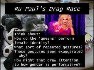 Ru Paul’s Drag Race
Think about:
How do the ‘queens’ perform
female identity?
What sort of repeated gestures?
These gestures seem exaggerated
– why?
How might that draw attention
to how gender is performative?
 