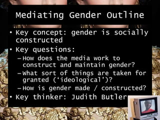 Mediating Gender Outline
• Key concept: gender is socially
constructed
• Key questions:
– How does the media work to
construct and maintain gender?
– What sort of things are taken for
granted (‘ideological’)?
– How is gender made / constructed?
• Key thinker: Judith Butler
 