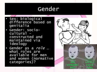 Gender
• Sex: biological
difference based on
genitalia
• Gender: socio-
cultural –
constructed and
maintained via
ideology
• Gender as a role …
what roles are
available for men
and women (normative
categories)?
 