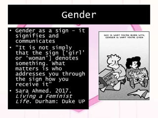 Gender
• Gender as a sign – it
signifies and
communicates
• “It is not simply
that the sign [‘girl’
or ‘woman’] denotes
something. What
matters is who
addresses you through
the sign how you
receive it”
• Sara Ahmed. 2017.
Living a Feminist
Life. Durham: Duke UP
 