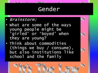 Gender
• Brainstorm:
• What are some of the ways
young people might be
‘girled’ or ‘boyed’ when
they are young?
• Think about commodities
(things we buy / consume),
but also institutions like
school and the family
 
